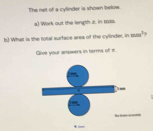 The net of a cylinder is shown below. 
a) Work out the length x, in mm. 
b) What is the total surface area of the cylinder, in mm^2 ? 
Give your answers in terms of π. 
S mm
3 min
5 mm
Not drawn accunately 
A 2oạm