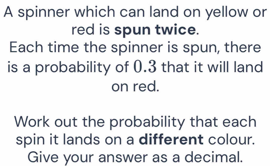 A spinner which can land on yellow or 
red is spun twice. 
Each time the spinner is spun, there 
is a probability of 0.3 that it will land 
on red. 
Work out the probability that each 
spin it lands on a different colour. 
Give your answer as a decimal.