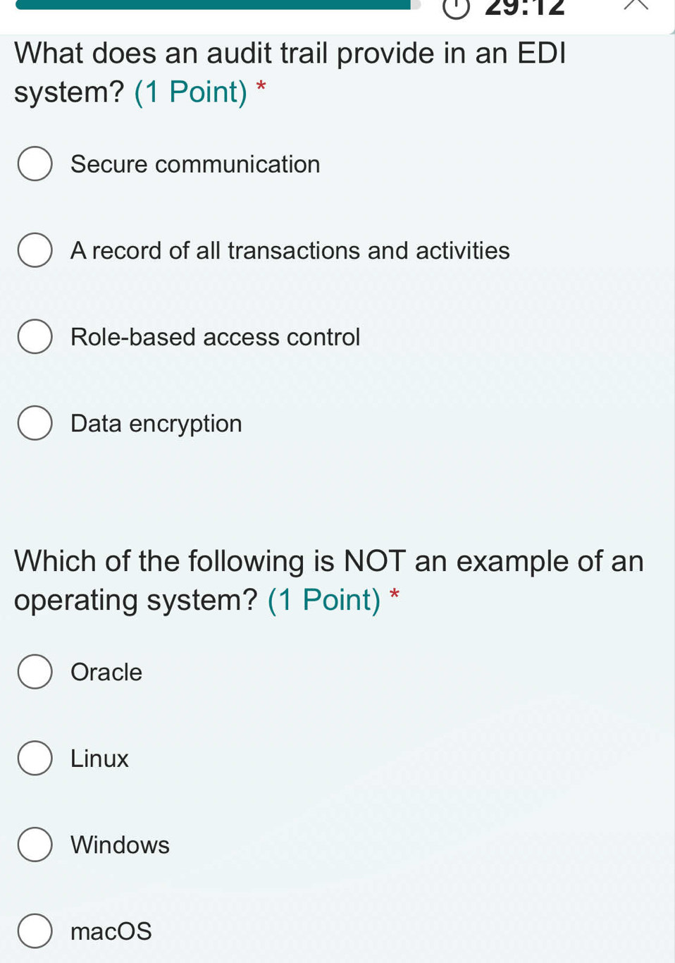 29:12 
What does an audit trail provide in an EDI
system? (1 Point) *
Secure communication
A record of all transactions and activities
Role-based access control
Data encryption
Which of the following is NOT an example of an
operating system? (1 Point) *
Oracle
Linux
Windows
macOS