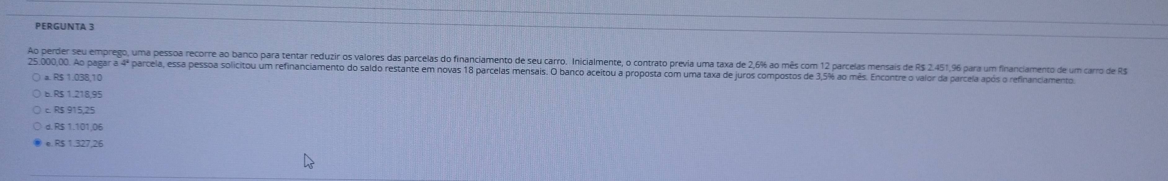 PERGUNTA 3
Ao perder seu emprego, uma pessoa recorre ao banco para tentar reduzir os valores das parcelas do financiamento de seu carro. Inicialmente, o contrato previa uma taxa de 2,6% ao mês com 12 parcelas mensais de R$ 2.451,96 para um financiamento de um carro de R$
25.00,00. Ao pagar a 4ª parcela, essa pessoa solicitou um refinanciamento do saldo restante em novas 18 parcelas mensais. O banco aceitou a proposta com uma taxa de juros compostos de 3,5% ao mês. Encontre o valor da parcela após o refinanciamento
a. R$ 1.038,10
B. R$ 1.218,95
c. R$ 915,25
d. R$ 1.101,06
e. R$ 1.327,26