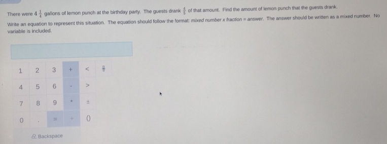 There were 4 1/4  gallons of lemon punch at the birthday party. The guests drank  4/5  of that amount. Find the amount of lemon punch that the guests drank. 
Write an equation to represent this situation. The equation should follow the format: mixed number x fraction = answer. The answer should be written as a mixed number. No 
variable is included. 
1 2 3 + < 
<tex>4 5 6 >
7 8 9 * + 
0 . = 
& Backspace