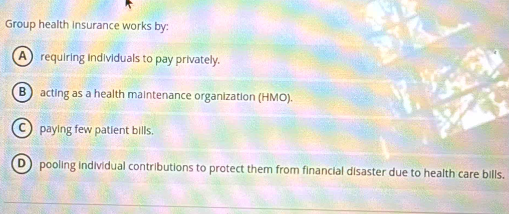 Group health Insurance works by:
A requiring individuals to pay privately.
B acting as a health maintenance organization (HMO).
C paying few patient bills.
D pooling individual contributions to protect them from financial disaster due to health care bills.