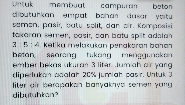 Untuk membuat campuran beton 
dibutuhkan empat bahan dasar yaitu 
semen, pasir, batu split, dan air. Komposisi 
takaran semen, pasir, dan batu split adalah
3:5:4. Ketika melakukan penakaran bahan 
beton, seorang tukang menggunakan 
ember bekas ukuran 3 liter. Jumlah air yang 
diperlukan adalah 20% jumlah pasir. Untuk 3
liter air berapakah banyaknya semen yang 
dibutuhkan?