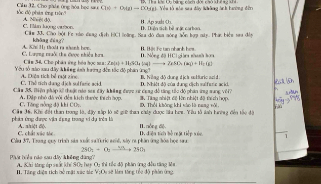 Cho phản ứng hóa học sau: I bang cacn ty nub . D. Thu khí O_2 băng cách đời chō không khí.
C(s)+O_2(g)to CO_2(g)
tốc độ phản ứng trên?  Yếu tố nào sau đây không ảnh hưởng đến
A. Nhiệt độ. B. Áp suất O_2.
C. Hàm lượng carbon. D. Diện tích bề mặt carbon.
Câu 33. Cho bột Fe vào dung dịch HCl loãng. Sau đó đun nóng hỗn hợp này. Phát biểu sau đây
không đúng?
A. Khí H_2 thoát ra nhanh hơn. B. Bột Fe tan nhanh hơn.
C. Lượng muối thu được nhiều hơn. D. Nồng độ HCl giảm nhanh hơn.
Câu 34. Cho phản ứng hóa học sau: Zn(s)+H_2SO_4 (aq)to ZnSO_4(aq)+H_2(g)
Yếu tố nào sau đây không ảnh hướng đến tốc độ phản ứng?
A. Diện tích bề mặt zinc. B. Nồng độ dung dịch sulfuric acid.
C. Thể tích dung dịch sulfuric acid. D. Nhiệt độ của dung dịch sulfuric acid.
Câu 35. Biện pháp kĩ thuật nào sau đây không được sử dụng để tăng tốc độ phản ứng nung vôi?
A. Đập nhỏ đá vôi đến kích thước thích hợp. B. Tăng nhiệt độ lên nhiệt độ thích hợp.
C. Tăng nồng độ khí CO_2. D. Thổi không khí vào lò nung vôi.
jiải
Câu 36. Khi đốt than trong lò, đậy nắp lò sẽ giữ than cháy được lâu hơn. Yếu tố ảnh hưởng đến tốc độ
phản ứng được vận dụng trong ví dụ trên là
A. nhiệt độ. B. nồng độ.
C. chất xúc tác. D. diện tích bề mặt tiếp xúc.
1
Câu 37. Trong quy trình sản xuất sulfuric acid, xảy ra phản ứng hóa học sau:
2SO_2+O_2 v_1o_3 2SO_3
Phát biểu nào sau đây không đúng?
A. Khi tăng áp suất khí SO_2 hay O_2 thì tốc độ phản ứng đều tăng lên.
B. Tăng diện tích bề mặt xúc tác V_2O ssẽ làm tăng tốc độ phản ứng.