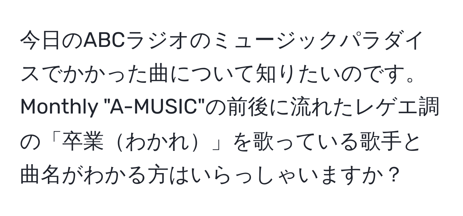 今日のABCラジオのミュージックパラダイスでかかった曲について知りたいのです。Monthly "A-MUSIC"の前後に流れたレゲエ調の「卒業わかれ」を歌っている歌手と曲名がわかる方はいらっしゃいますか？