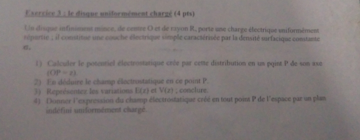 le disque uniformément chargé (4 pts) 
Un disque infiniment mince, de centre O et de rayon R, porte une charge électrique uniformément 
répartie ; il constitue une couche électrique simple caractérisée par la densité surfacique constante
σ, 
1) Calculer le potentiel électrostatique crée par cette distribution en un point P de son axe
(OP=z). 
2) En déduire le champ électrostatique en ce point P. 
3) Représentez les variations E(z) et V(z); conclure. 
4) Donner l'expression du champ électrostatique créé en tout point P de l'espace par un plan 
indéfini uniformément chargé.