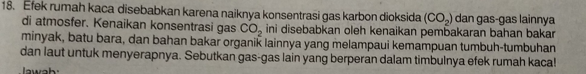 Efek rumah kaca disebabkan karena naiknya konsentrasi gas karbon dioksida (CO_2) dan gas-gas lainnya 
di atmosfer. Kenaikan konsentrasi gas CO_2 ini disebabkan oleh kenaikan pembakaran bahan bakar . 
minyak, batu bara, dan bahan bakar organik lainnya yang melampaui kemampuan tumbuh-tumbuhan 
dan laut untuk menyerapnya. Sebutkan gas-gas lain yang berperan dalam timbulnya efek rumah kaca!