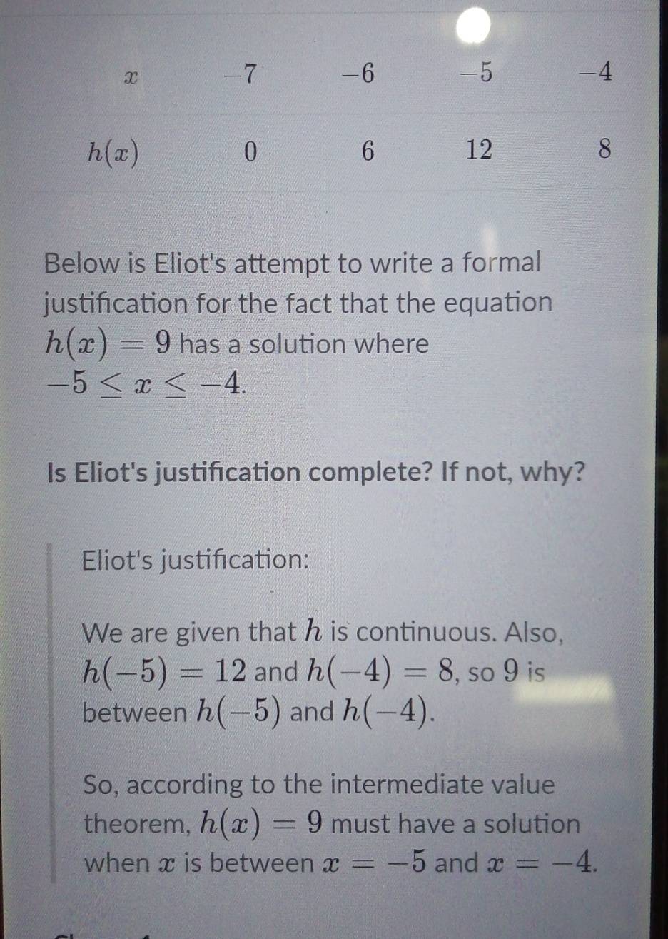 Below is Eliot's attempt to write a formal
justification for the fact that the equation
h(x)=9 has a solution where
-5≤ x≤ -4.
Is Eliot's justification complete? If not, why?
Eliot's justification:
We are given that h is continuous. Also,
h(-5)=12 and h(-4)=8 , so 9 is
between h(-5) and h(-4).
So, according to the intermediate value
theorem, h(x)=9 must have a solution
when x is between x=-5 and x=-4.