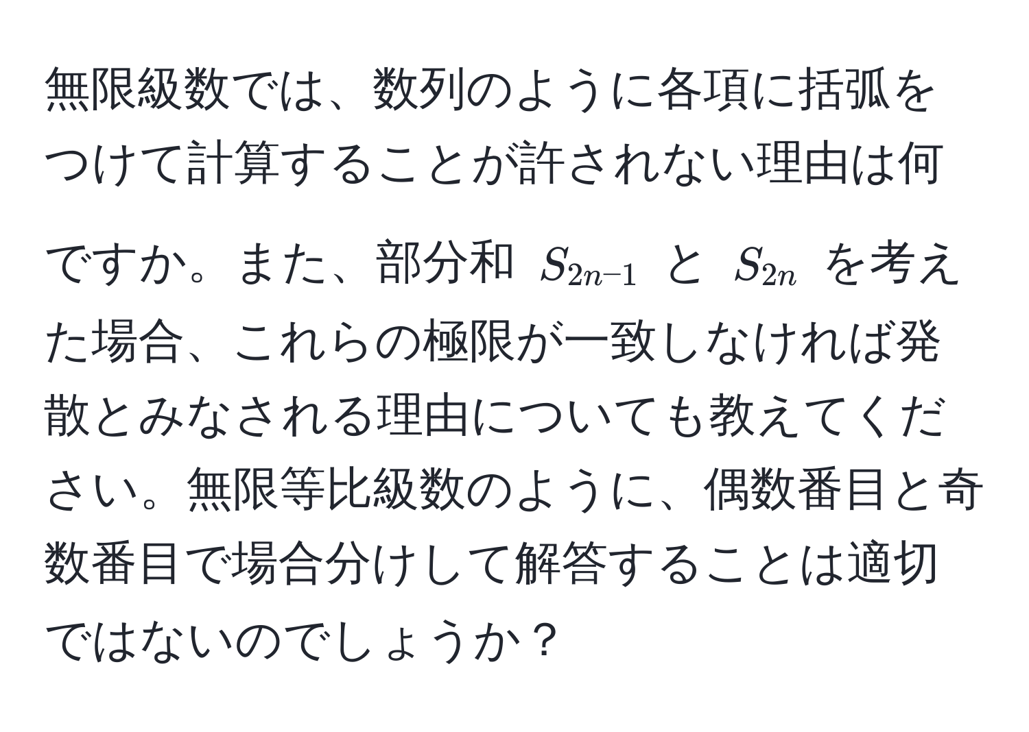 無限級数では、数列のように各項に括弧をつけて計算することが許されない理由は何ですか。また、部分和 $S_2n-1$ と $S_2n$ を考えた場合、これらの極限が一致しなければ発散とみなされる理由についても教えてください。無限等比級数のように、偶数番目と奇数番目で場合分けして解答することは適切ではないのでしょうか？