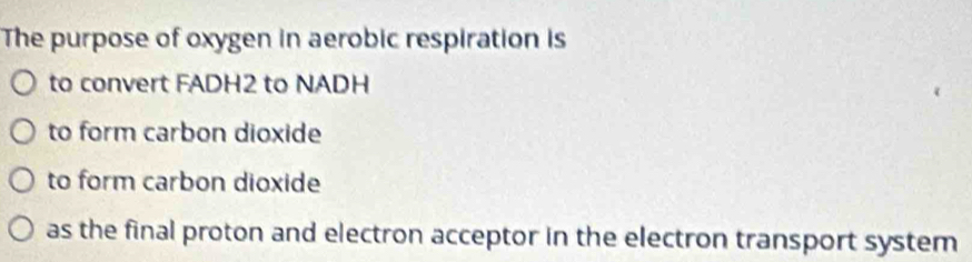 The purpose of oxygen in aerobic respiration is 
to convert FADH2 to NADH 
to form carbon dioxide 
to form carbon dioxide 
as the final proton and electron acceptor in the electron transport system