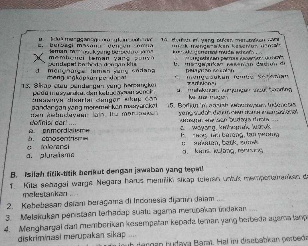 a. tidak mengganggu orang lain beribadat 14. Berikut ini yang bukan merupakan cara
b. berbagi makanan dengan semua untuk mengenalkan kesenian daerah 
teman, termasuk yang berbeda agama kepada generasi muda adalah …
membenci teman yang punya a. mengadakan pentas kesenian daerah
pendapat berbeda dengan kita b. mengajarkan kesenian daerah di
d. menghargai teman yang sedang pelajaran sekolah
mengungkapkan pendapat c. mengadakan Iomba kesenian
13. Sikap atau pandangan yang berpangkal tradisional
pada masyarakat dan kebudayaan sendiri, d. melakukan kunjungan studi banding
biasanya disertai dengan sikap dan
ke luar negeri
pandangan yang meremehkan masyarakat 15. Berikut ini adalah kebudayaan Indonesia
dan kebudayaan lain. Itu merupakan yang sudah diakui oleh dunia internasional
definisi dari .... sebagai warisan budaya dunia ....
a. primordialisme a. wayang, kethoprak, ludruk
b. etnosentrisme b. reog, tari barong, tari perang
c. toleransi c. sekaten, batik, subak
d. keris, kujang, rencong
d. pluralisme
B. Isilah titik-titik berikut dengan jawaban yang tepat!
1. Kita sebagai warga Negara harus memiliki sikap toleran untuk mempertahankan da
melestarikan ....
2. Kebebasan dalam beragama di Indonesia dijamin dalam ....
3. Melakukan penistaan terhadap suatu agama merupakan tindakan ....
4. Menghargai dan memberikan kesempatan kepada teman yang berbeda agama tanp
diskriminasi merupakan sikap ....
h   o   g an b udaya Barat. Hal ini disebabkan perbeda