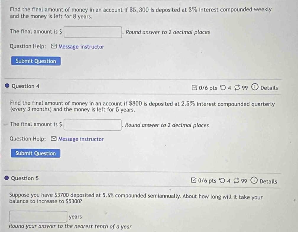 Find the final amount of money in an account if $5, 300 is deposited at 3% interest compounded weekly 
and the money is left for 8 years. 
The final amount is $. Round answer to 2 decimal places 
Question Help: Message instructor 
Submit Question 
Question 4 0/6 pts 4□ 99 Details 
Find the final amount of money in an account if $800 is deposited at 2.5% interest compounded quarterly 
(every 3 months) and the money is left for 5 years. 
The final amount is $ □. Round answer to 2 decimal places 
Question Help: Message ínstructor 
Submit Question 
Question 5 □ 0/6 pts つ 4 rightarrow 99 Details 
Suppose you have $3700 deposited at 5.6% compounded semiannually. About how long will it take your 
balance to increase to $5300?
□ years
Round your answer to the nearest tenth of a year