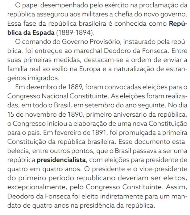 papel desempenhado pelo exército na proclamação da 
república assegurou aos militares a chefia do novo governo. 
Essa fase da república brasileira é conhecida como Repú- 
blica da Espada (1889-1894). 
O comando do Governo Provisório, instaurado pela repú- 
blica, foi entregue ao marechal Deodoro da Fonseca. Entre 
suas primeiras medidas, destacam-se a ordem de enviar a 
família real ao exílio na Europa e a naturalização de estran- 
geiros imigrados. 
Em dezembro de 1889, foram convocadas eleições para o 
Congresso Nacional Constituinte. As eleições foram realiza- 
das, em todo o Brasil, em setembro do ano seguinte. No dia 
15 de novembro de 1890, primeiro aniversário da república, 
o Congresso iniciou a elaboração de uma nova Constituição 
para o país. Em fevereiro de 1891, foi promulgada a primeira 
Constituição da república brasileira. Esse documento esta- 
belecia, entre outros pontos, que o Brasil passava a ser uma 
república presidencialista, com eleições para presidente de 
quatro em quatro anos. O presidente e o vice-presidente 
do primeiro período republicano deveriam ser eleitos, 
excepcionalmente, pelo Congresso Constituinte. Assim, 
Deodoro da Fonseca foi eleito indiretamente para um man- 
dato de quatro anos na presidência da república.