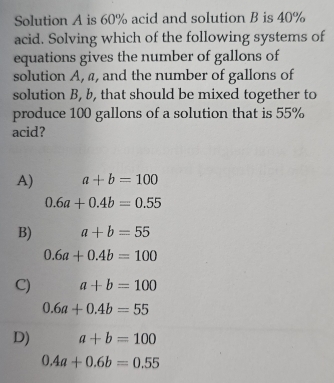 Solution A is 60% acid and solution B is 40%
acid. Solving which of the following systems of
equations gives the number of gallons of
solution A, a, and the number of gallons of
solution B, b, that should be mixed together to
produce 100 gallons of a solution that is 55%
acid?
A) a+b=100
0.6a+0.4b=0.55
B) a+b=55
0.6a+0.4b=100
C) a+b=100
0.6a+0.4b=55
D) a+b=100
0.4a+0.6b=0.55