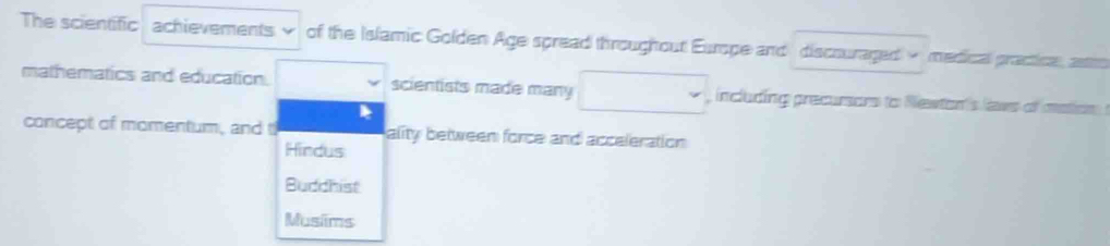 The scientific achievements of the Islamic Golden Age spread throughout Europe and discouraged - medical practice, astro
mathematics and education. scientists made many □ including precumors to Newton's laws of mation 
concept of momentum, and t ality between force and acceleration
Hindus
Budchist
Musims