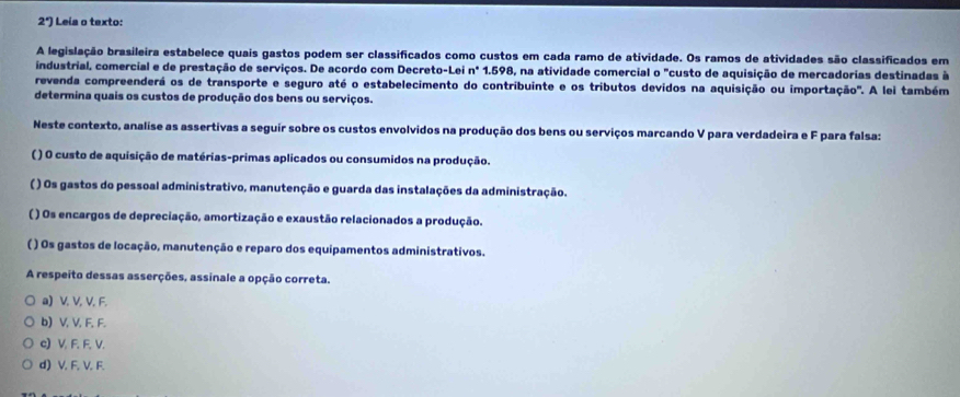 2°) Leia o texto:
A legislação brasileira estabelece quais gastos podem ser classificados como custos em cada ramo de atividade. Os ramos de atividades são classificados em
industrial, comercial e de prestação de serviços. De acordo com Decreto-Lei nº 1.598, na atividade comercial o "custo de aquisição de mercadorias destinadas à
revenda compreenderá os de transporte e seguro até o estabelecimento do contribuinte e os tributos devidos na aquisição ou importação". A lei também
determina quais os custos de produção dos bens ou serviços.
Neste contexto, analise as assertivas a seguir sobre os custos envolvidos na produção dos bens ou serviços marcando V para verdadeira e F para falsa:
( ) O custo de aquisição de matérias-primas aplicados ou consumidos na produção.
( ) Os gastos do pessoal administrativo, manutenção e guarda das instalações da administração.
( ) Os encargos de depreciação, amortização e exaustão relacionados a produção.
( ) Os gastos de locação, manutenção e reparo dos equipamentos administrativos.
A respeito dessas asserções, assinale a opção correta.
a) V, V, V, F.
b) V, V, F. F.
c) V, F. F, V.
d) V. F, V. F.