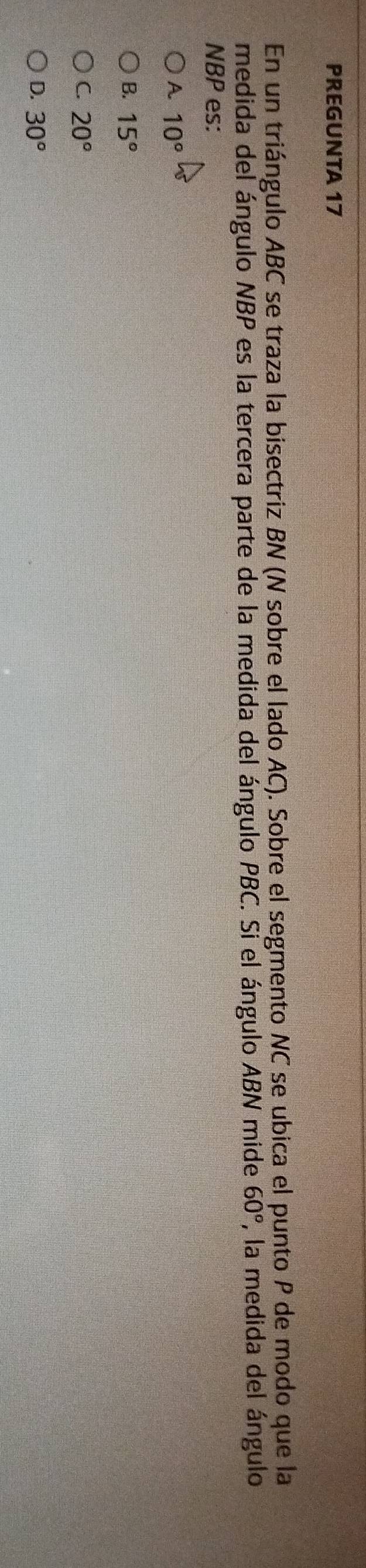 PREGUNTA 17
En un triángulo ABC se traza la bisectriz BN (N sobre el lado AC). Sobre el segmento NC se ubica el punto P de modo que la
medida del ángulo NBP es la tercera parte de la medida del ángulo PBC. Si el ángulo ABN mide 60° , la medida del ángulo
NBP es:
A 10°
B. 15°
C. 20°
D. 30°