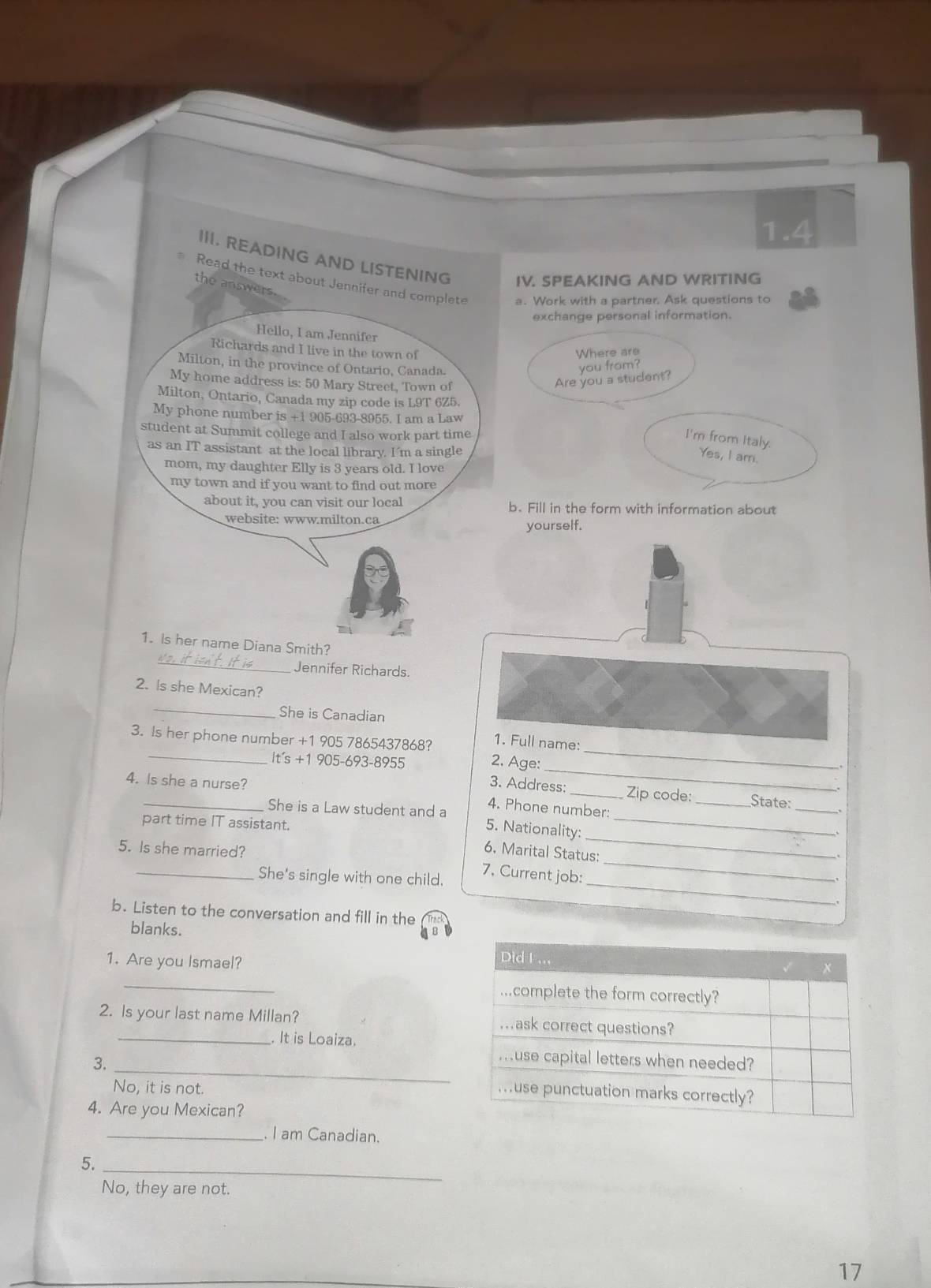 1.4 
III. READING AND LISTENING IV. SPEAKING AND WRITING 
Read the text about Jennifer and complete a. Work with a partner. Ask questions to 
the answers. 
exchange personal information. 
Hello, I am Jennifer 
Richards and I live in the town of 
Where are 
Milton, in the province of Ontario, Canada. 
you from? 
My home address is: 50 Mary Street, Town of 
Are you a student? 
Milton, Ontario, Canada my zip code is L9T 6Z5. 
My phone number is +1 905-693-8955. I am a Law 
student at Summit college and I also work part time 
I'm from Italy. 
as an IT assistant at the local library. I’m a single 
Yes, I am. 
mom, my daughter Elly is 3 years old. I love 
my town and if you want to find out more 
about it, you can visit our local b. Fill in the form with information about 
website: www.milton.ca 
yourself. 
_ 
1. Is her name Diana Smith? 
Jennifer Richards. 
2. Is she Mexican? 
_ 
She is Canadian 
1. Full name: 
_ 
3. Is her phone number +1 905 7865437868? 2. Age: 
It's + 1 905-693-8955
_ 
3. Address: Zip code:_ State: 
4. Is she a nurse? 4. Phone number: 
_ 
She is a Law student and a 5. Nationality:_ 
part time IT assistant. 
_ 
5. Is she married? 
6. Marital Status: 
_ 
_She's single with one child. 
7, Current job: 
. 
b. Listen to the conversation and fill in the 
blanks. 
1. Are you Ismael? 
_ 
2. Is your last name Millan? 
_. It is Loaiza. 
_ 
3. 
No, it is not. 
4. Are you Mexican? 
_ I am Canadian. 
_ 
5. 
No, they are not. 
17