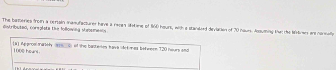 The batteries from a certain manufacturer have a mean lifetime of 860 hours, with a standard deviation of 70 hours. Assuming that the lifetimes are normally 
distributed, complete the following statements. 
(a) Approximately s of the batteries have lifetimes between 720 hours and
1000 hours. 
_