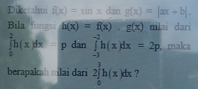 Diketahui f(x)=sin xdang(x)=|ax+b|. 
Bila fungsi h(x)=f(x).g(x) nilai dari
∈tlimits _0^2h(x)dx=p dàn ∈tlimits _(-3)^(-2)h(x)dx=2p , maka 
berapakah nilai dari 2∈tlimits _0^3h(x)dx ?