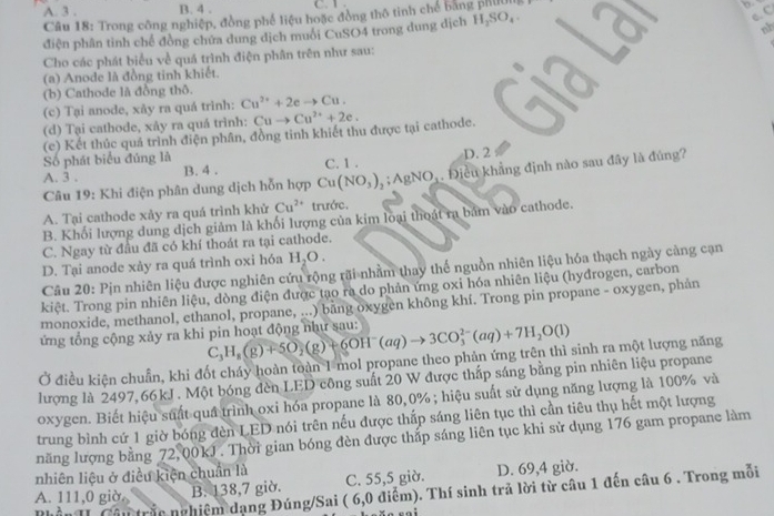 A. 3 . B. 4 . C. 1 .
e. C
Câu 18: Trong công nghiệp, đồng phế liệu hoặc đồng thô tinh chế bang phẩ
điện phân tinh chế đồng chứa dung dịch muôi CuSO4 trong dung dịch H_2SO_4.
nh
Cho các phát biểu về quá trình điện phân trên như sau:
(a) Anode là đồng tinh khiết.
(b) Cathode là đồng thô.
(c) Tại anode, xãy ra quá trình: Cu^(2+)+2eto Cu.
(d) Tại cathode, xảy ra quá trình: Cuto Cu^(2+)+2e.
(c) Kết thúc quá trình điện phân, đồng tinh khiết thu được tại cathode.
Số phát biểu đúng là C. 1 .
A. 3 . B. 4 . D. 2
Câu 19: Khi điện phân dung dịch hỗn hợp Cu(NO_3)_2;AgNO_3 Điều khẳng định nào sau đây là đúng?
A. Tại cathode xảy ra quá trình khử Cu^(2+) trước.
B. Khối lượng dung dịch giảm là khối lượng của kim loại thoát ra bám vào cathode.
C. Ngay từ đầu đã có khí thoát ra tại cathode.
D. Tại anode xày ra quá trình oxi hóa H₂O .
Câu 20: Pịn nhiên liệu được nghiên cứu rộng rãi nhằm thay thể nguồn nhiên liệu hóa thạch ngày càng cạn
kiệt. Trong pin nhiên liệu, dòng điện được tạo ra do phản ứng oxi hóa nhiên liệu (hyđrogen, carbon
monoxide, methanol, ethanol, propane, ...) băng oxygen không khí. Trong pin propane - oxygen, phản
ứng tổng cộng xảy ra khi pin hoạt động như sau: C_3H_8(g)+5O_2(g)+6OH^-(aq)to 3CO_3^((2-)(aq)+7H_2)O(l)
Ở điều kiện chuẩn, khi đốt cháy hoàn toàn 1 mol propane theo phản ứng trên thì sinh ra một lượng năng
lượng là 2497,66kJ . Một bóng đèn LED công suất 20 W được thấp sáng bằng pin nhiên liệu propane
oxygen. Biết hiệu suất quá trình oxi hóa propane là 80,0% ; hiệu suất sử dụng năng lượng là 100% và
trung bình cứ 1 giờ bóng đèn LED nói trên nếu được thấp sáng liên tục thì cần tiêu thụ hết một lượng
năng lượng bằng 72,00kJ . Thời gian bóng đèn được thấp sáng liên tục khi sử dụng 176 gam propane làm
nhiên liệu ở điều kiện chuẩn là
A. 111,0 giờ B. 138,7 giờ. C. 55,5 giờ. D. 69,4 giờ.
Phần I Câu trắc nghiệm dạng Đúng/Sai ( 6,0 điểm). Thí sinh trả lời từ câu 1 đến câu 6 . Trong mỗi