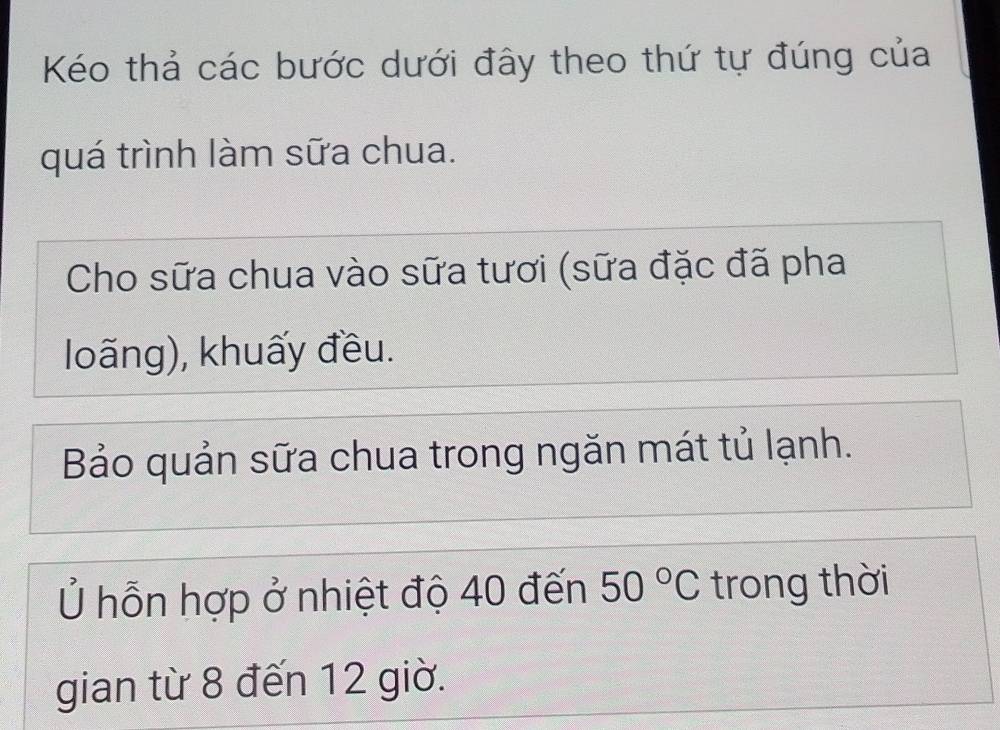 Kéo thả các bước dưới đây theo thứ tự đúng của 
quá trình làm sữa chua. 
Cho sữa chua vào sữa tươi (sữa đặc đã pha 
loãng), khuấy đều. 
Bảo quản sữa chua trong ngăn mát tủ lạnh. 
Ủ hỗn hợp ở nhiệt độ 40 đến 50°C trong thời 
gian từ 8 đến 12 giờ.