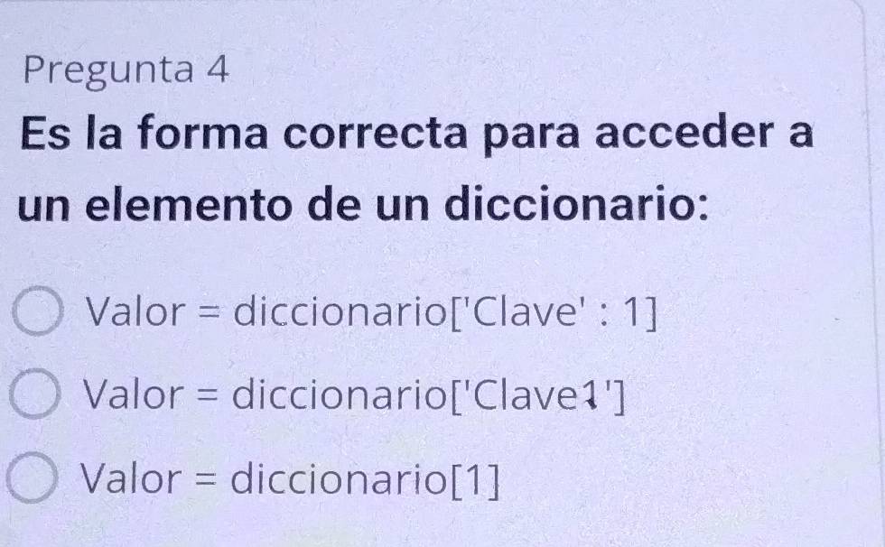 Pregunta 4
Es la forma correcta para acceder a
un elemento de un diccionario:
Valor = diccionario['Clave' : 1]
Valor = diccionario['Clave1']
Valor = diccionario[1]