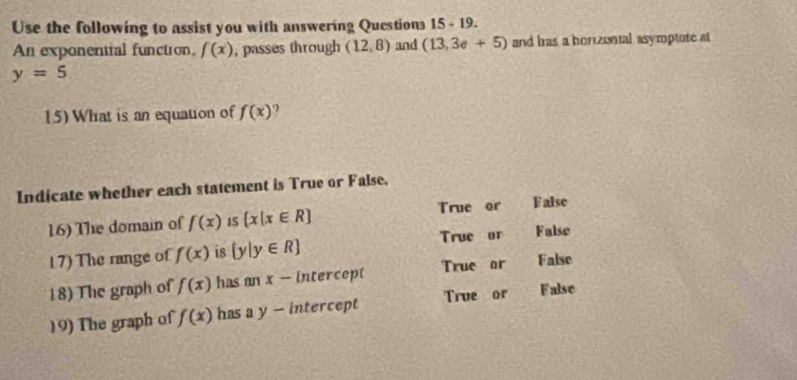 Use the following to assist you with answering Questions 15-19 
An exponential function, f(x) , passes through (12,8) and (13,3e+5) and bras a horizontal asymptote at
y=5
(5) What is an equation of f(x).
Indicate whether each statement is True or False,
True or False
16) The domain of f(x) 1S  x|x∈ R
True or False
17) The range of f(x) is  y|y∈ R
True or False
18) The graph of f(x) has an x - intercept
19) The graph of f(x) has a y - intercept True or False