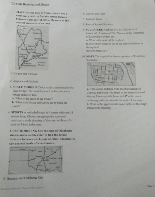 underline 7-7 Scale Drawings and Models 
MAPS Use the map of Maine shown and a 
customary ruler to find the actual distance 6. Lawton and Tulsa 
between each pair of cities. Measure to the 7. Enid and Tulsa 
nearest sixteenth of an inch. 8. Ponca City and Shawnee 
9. SCULPTURE A replica of The Thinker is 10
inches tall. A statue of The Thinker at the University 
of Louisville is 10 feet tall. 
a. What is the scale of the replica? 
b. How many times as tall as the actual sculpture is 
the replica? 
Refer to Page 514. 
10. MAPS The map below shows a portion of Frankfort, 
Kentucky. 
1. Bangor and Portland 
2. Augusta and Houlton 
3. SCALE MODELS Carlos made a scale model of a a. If the actual distance from the intersection of 
local bridge. The model spans 6 inches; the actual 
bridge spans 50 feet. Conway Street and 4th Street to the intersection of 
a. What is the scale of the model? Murray Street and 4th Street is 0.47 mile, use a 
b. What scale factor did Carlos use to build his customary ruler to estimate the scale of the map. 
b. What is the approximate scale factor of the map? 
model? Interpret its meaning. 
4. SPORTS A volleyball court is 9 meters wide and 18
meters long. Choose an appropriate scale and 
construct a scale drawing of the court to fit on a 3-
inch by 5-inch index card. 
CCSS MODELING Use the map of Oklahoma 
shown and a metric ruler to find the actual 
distance between each pair of cities. Measure to 
the nearest tenth of a centimeter. 
5. Guymon and Oklahoma City 
=Salitiona Manual - Powered by Cognero Page 1