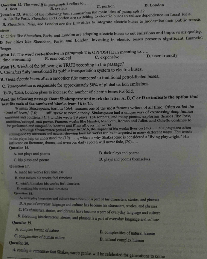 The word it in paragraph 3 refers to…… D. London
A. fleet B. system C. portion
Question 13. Which of the following best summarises the main idea of paragraph 3?
A. Unlike Paris, Shenzhen and London are switching to electric buses to reduce dependence on fossil fuels.
B. Shenzhen, Paris, and London are the first cities to integrate electric buses to modernise their public transit
stems.
C. Cities like Shenzhen, Paris, and London are adopting electric buses to cut emissions and improve air quality.
D. For cities like Shenzhen, Paris, and London, investing in electric buses presents significant financial
llenges.
estion 14. The word cost-effective in paragraph 2 is OPPOSITE in meaning to…
. time-consuming B. economical C. expensive D. user-friendly
estion 15. Which of the following is TRUE according to the passage?
A. China has fully transitioned its public transportation system to electric buses.
B. These electric buses offer a smoother ride compared to traditional petrol-fueled buses.
C. Transportation is responsible for approximately 50% of global carbon emissions.
D. By 2030, London plans to increase the number of electric buses twofold.
Read the following passage about Shakespeare and mark the letter A, B, C or D to indicate the option that
best fits each of the numbered blanks from 16 to 20.
William Shakespeare, born in 1564, remains one of the most famous writers of all time. Often called the
"Bard of Avon," (16) ….still speak to people today. Shakespeare had a unique way of expressing deep human
emotions and conflicts, (17)......He wrote 39 plays, 154 sonnets, and many poems, exploring themes like love,
ambition, betrayal, and power. Famous works like Hamlet, Macbeth, Romeo and Juliet, and Othello continue to
be performed and adapted in theatres and films all over the world.
Although Shakespeare passed away in 1616, the impact of his works lives on (18)….. His plays are often
reimagined by directors and actors, showing how his works can be interpreted in many different ways. The words
in his plays help us understand the (19)……, which is why Shakespeare is considered a "living playwright." His
influence on literature, drama, and even our daily speech will never fade, (20)….
Question 16.
A. our plays and poems B. their plays and poems
C. his plays and poems D. plays and poems themselves
Question 17.
A. made his works feel timeless
B. that makes his works feel timeless
C. which it makes his works feel timeless
D. making his works feel timeless
Question 18.
A. Everyday language and culture have become a part of his characters, stories, and phrases
B. A part of everyday language and culture has become his characters, stories, and phrases
C. His characters, stories, and phrases have become a part of everyday language and culture
D. Becoming his characters, stories, and phrases is a part of everyday language and culture
Question 19.
A. complex human of nature B. complexities of natural human
C. complexities of human nature D. natural complex human
Question 20.
A. coming to remember that Shakespeare's genius will be celebrated for generations to come