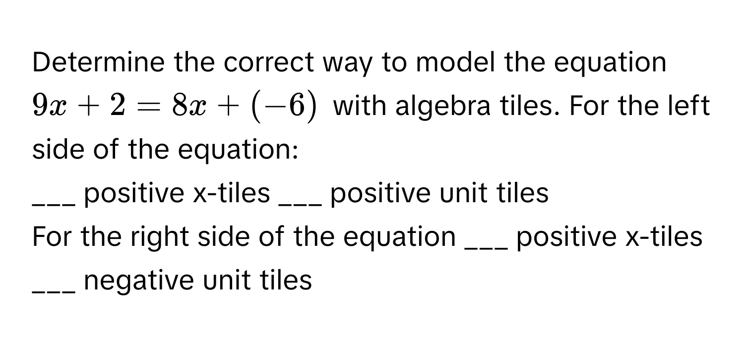 Determine the correct way to model the equation $9x + 2 = 8x + (-6)$ with algebra tiles. For the left side of the equation:

___ positive x-tiles ___ positive unit tiles
For the right side of the equation ___ positive x-tiles ___ negative unit tiles