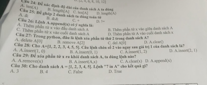  2,4,6,8,10,12
Cầu 24: Để xác định độ dài của danh sách A ta dùng
A. len(A) B. length[A] C. len[A] D. length(A)
Cầu 25: Để ghép 2 danh sách ta dùng toán tử
A. &
B. && C. + D. != 
Câu 26: Lệnh A.append(x) có ý nghĩa là:
A. Thêm phần tử x vào đầu danh sách A B. Thêm phần tử x vào giữa danh sách A
C. Thêm phần tử x vào cuối danh sách A D. Thêm phần tử A vào cuối danh sách x
Câu 27: Trong python, đầu là lệnh xóa phần tử thứ 2 trong danh sách A?
A. delete A[0] B. remove A[2] C. del A[0] D. A.clear()
Câu 28: Cho A=[1,2,2,3,4,5,5] (1,2) D. A.insert (2,1)
A. A.insert (1,0) B. A.inser 7. Câu lệnh chèn số 2 vào ngay sau giá trị 1 của danh sách là?
(0,1) C. A.inser
Câu 29: Để xóa phần tử x ra khỏi danh sách A, ta dùng lệnh nào?
A. A.remove(x) B. A.insert (A,x) C. A.clear(x) D. A.append(x)
Câu 30: Cho danh sách A=[1,2,3,4,5] Lệnh "7 in A" cho kết quả gì?
A. 3 B. 4 C. False D. True