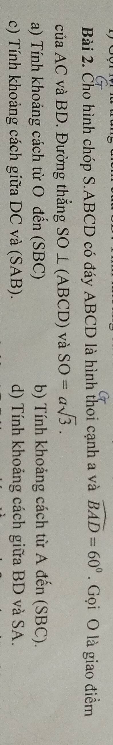 Cho hình chóp S. ABCD có đáy ABCD là hình thoi cạnh a và widehat BAD=60°. Gọi O là giao điểm 
của AC và BD. Đường thẳng SO⊥ ABC D) và SO=asqrt(3). 
a) Tính khoảng cách từ O đến (SBC) b) Tính khoảng cách từ A đến (SBC). 
c) Tính khoảng cách giữa DC và (SAB). d) Tính khoảng cách giữa BD và SA.