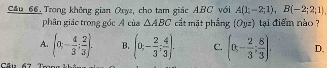 Trong không gian Oxyz, cho tam giác ABC với A(1;-2;1), B(-2;2;1), 
phân giác trong góc A của △ ABC cắt mặt phẳng (Oyz) tại điểm nào ?
A. (0;- 4/3 ; 2/3 ). B. (0;- 2/3 ; 4/3 ). C. (0;- 2/3 ; 8/3 ). D.
Câu 67 Trong