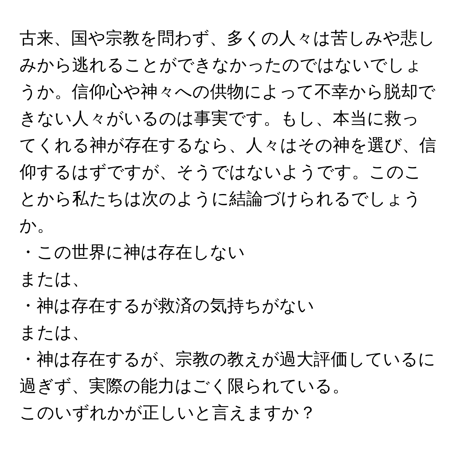 古来、国や宗教を問わず、多くの人々は苦しみや悲しみから逃れることができなかったのではないでしょうか。信仰心や神々への供物によって不幸から脱却できない人々がいるのは事実です。もし、本当に救ってくれる神が存在するなら、人々はその神を選び、信仰するはずですが、そうではないようです。このことから私たちは次のように結論づけられるでしょうか。   
  
・この世界に神は存在しない  
または、  
・神は存在するが救済の気持ちがない  
または、  
・神は存在するが、宗教の教えが過大評価しているに過ぎず、実際の能力はごく限られている。

このいずれかが正しいと言えますか？