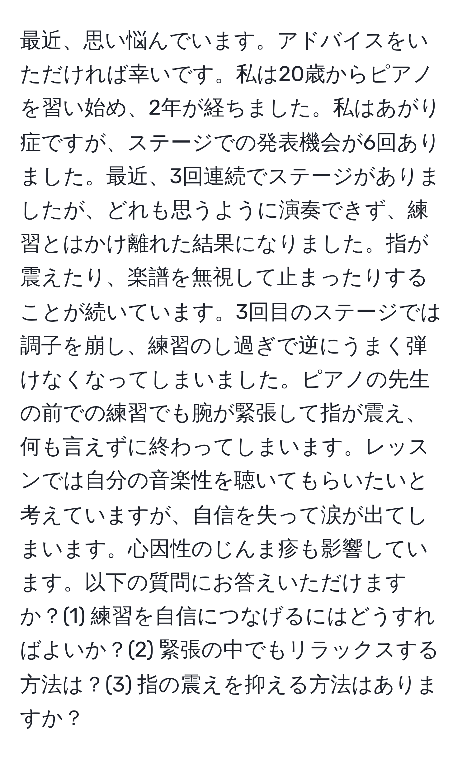 最近、思い悩んでいます。アドバイスをいただければ幸いです。私は20歳からピアノを習い始め、2年が経ちました。私はあがり症ですが、ステージでの発表機会が6回ありました。最近、3回連続でステージがありましたが、どれも思うように演奏できず、練習とはかけ離れた結果になりました。指が震えたり、楽譜を無視して止まったりすることが続いています。3回目のステージでは調子を崩し、練習のし過ぎで逆にうまく弾けなくなってしまいました。ピアノの先生の前での練習でも腕が緊張して指が震え、何も言えずに終わってしまいます。レッスンでは自分の音楽性を聴いてもらいたいと考えていますが、自信を失って涙が出てしまいます。心因性のじんま疹も影響しています。以下の質問にお答えいただけますか？(1) 練習を自信につなげるにはどうすればよいか？(2) 緊張の中でもリラックスする方法は？(3) 指の震えを抑える方法はありますか？