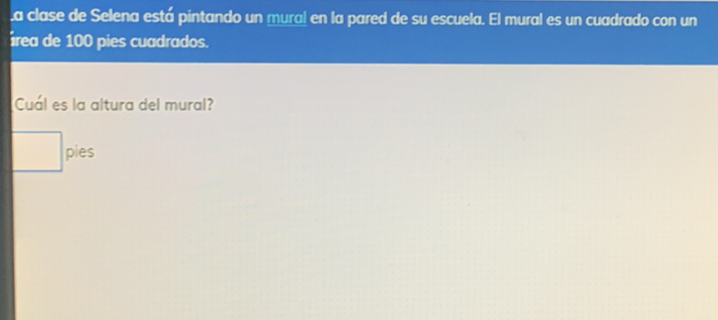 a clase de Selena está pintando un mural en la pared de su escuela. El mural es un cuadrado con un 
rea de 100 pies cuadrados. 
Cuál es la altura del mural?
□ pies
