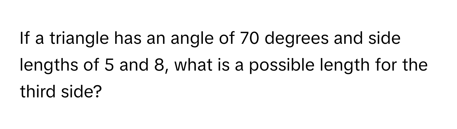 If a triangle has an angle of 70 degrees and side lengths of 5 and 8, what is a possible length for the third side?