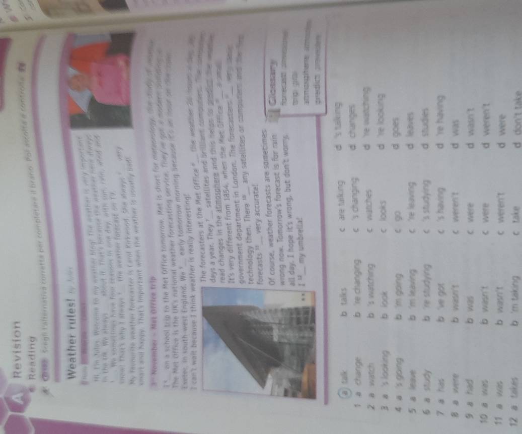 A Revision
6 Reading
5
C0aee Scegli Falternativa corretta per completare il branio. Por ascolta a controlia
Weather rules! Ty Jutes
Hi. I'm Jules. Welcome to my weather blog! The weather is very important
in the Uk. We always about it. That's herause the weather here abways
We somellines have four seasons in one day, with sun, rain, wind and
know! That's why I always  the weather forecast on 19
My favourite weather forecaster is Carol Kirkwood. She always" very
smart and happy. That's important when the weather is usually bad!
November - Met Office trip
T^(-q) on a school trip to the Met Office tomorrow. Met is short for metenringy, the story o moenu
The Met Office is the UK's national weather forecasting service. They've got a modern pouldling a
Exeter. In south-west England. We "_ early tomorrow morning because it's an nout on the ogin
I can't wait because I think weather is really interesting! the weather 20 rourt a dey t
The forecasters at the Met Office ?___.
days a year. They ? satellites and brilliant computers. Te ansies
read changes in the atmosphere and this nelds ts prediet the weyvn .
It's very different from 1854, when the Met Office "__ a  
government department in London. The forecasters ___ ery 
technology then. There "_ any satellites or computers and the  te 
orecasts '_ very accurate!
f course, weather forecasts are sometimes
rong now. Tomorrow's forecast is for rain Clossary
ll day. I hope it's wrong, but don't wory. fue mwm
I^(12) _ my umbrella! t gi
atmpifene ames
predlct proved
a talk b talks c are taiking d 's takking
1 a change b 're changing c 's changing d. changes
2 a watch b 's watching c watches d re watching 
3 a 's looking b look c looks d 're looking 
4 a 's going b m going c go d goes
5 a leave b 'm leaving c 're leaving d leaves
6 a study b 're studying c 's studying d studies
7 a has b  've got c 's having d 're having
B a were b wasn't c weren't d was
9 a had b was C were d wasn't
10 a was b wasn t c were d weren't
11 a was b wasn't c weren't d were
12 a takes b 'm taking c take d don't take