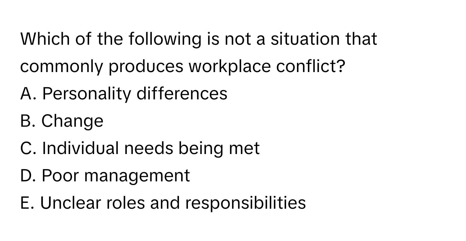 Which of the following is not a situation that commonly produces workplace conflict?

A. Personality differences
B. Change
C. Individual needs being met
D. Poor management
E. Unclear roles and responsibilities