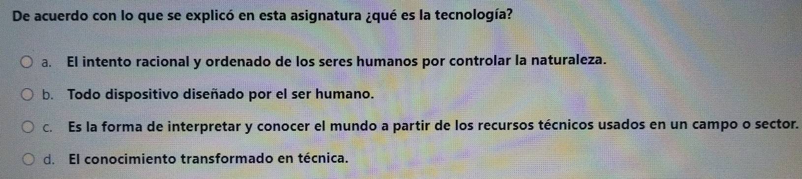 De acuerdo con lo que se explicó en esta asignatura ¿qué es la tecnología?
a. El intento racional y ordenado de los seres humanos por controlar la naturaleza.
b. Todo dispositivo diseñado por el ser humano.
c. Es la forma de interpretar y conocer el mundo a partir de los recursos técnicos usados en un campo o sector.
d. El conocimiento transformado en técnica.