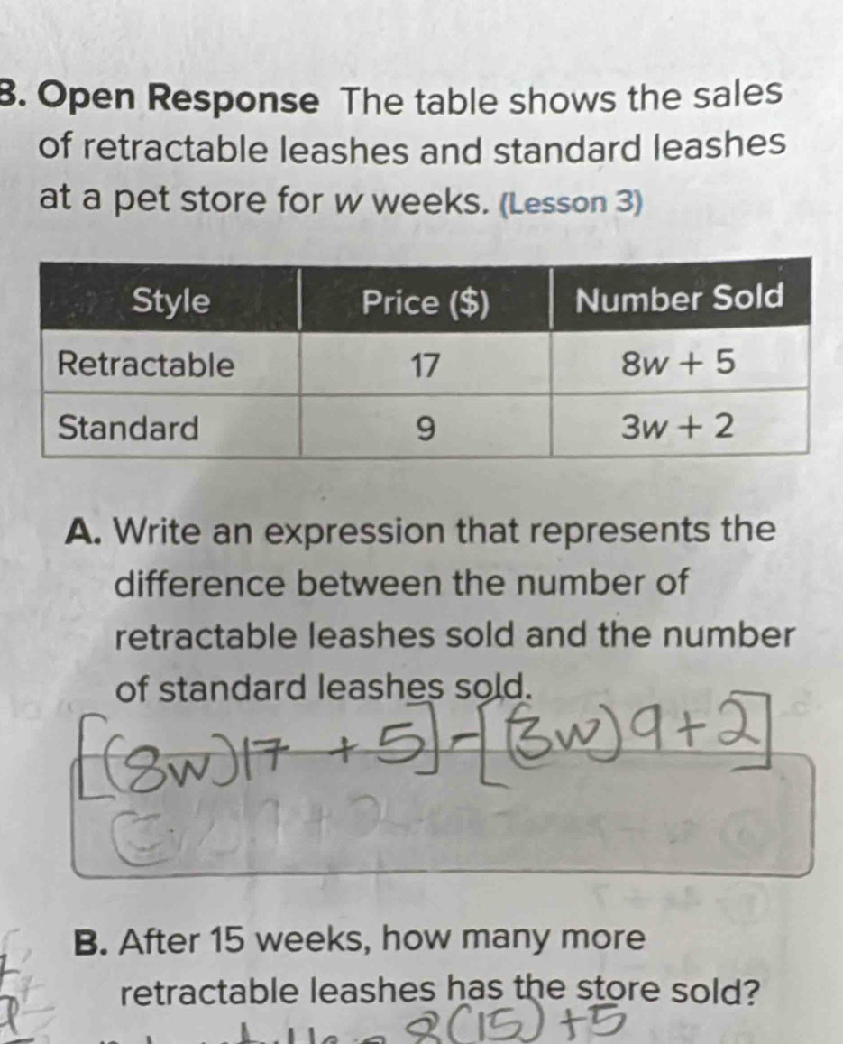 Open Response The table shows the sales
of retractable leashes and standard leashes
at a pet store for w weeks. (Lesson 3)
A. Write an expression that represents the
difference between the number of
retractable leashes sold and the number
of standard leashes sold.
B. After 15 weeks, how many more
retractable leashes has the store sold?