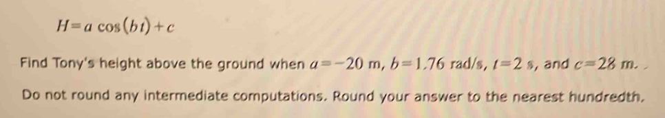 H=acos (bt)+c
Find Tony's height above the ground when a=-20m, b=1.76 rad/s, t=2s , and c=28m. 
Do not round any intermediate computations. Round your answer to the nearest hundredth.