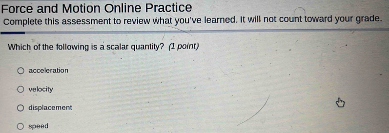 Force and Motion Online Practice
Complete this assessment to review what you've learned. It will not count toward your grade.
Which of the following is a scalar quantity? (1 point)
acceleration
velocity
displacement
speed