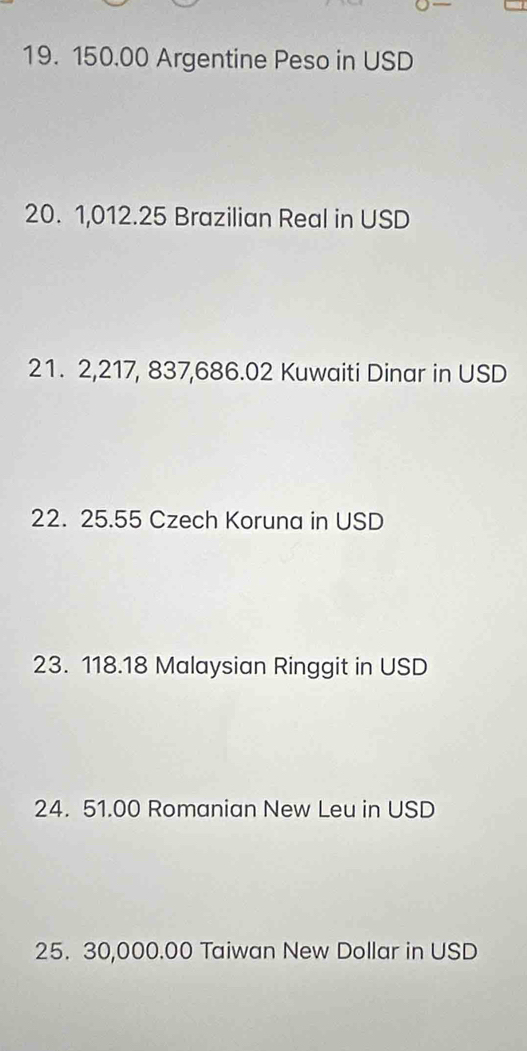 150.00 Argentine Peso in USD
20. 1,012.25 Brazilian Real in USD
21. 2,217, 837,686.02 Kuwaiti Dinar in USD
22. 25.55 Czech Koruna in USD
23. 118.18 Malaysian Ringgit in USD 
24. 51.00 Romanian New Leu in USD
25. 30,000.00 Taiwan New Dollar in USD