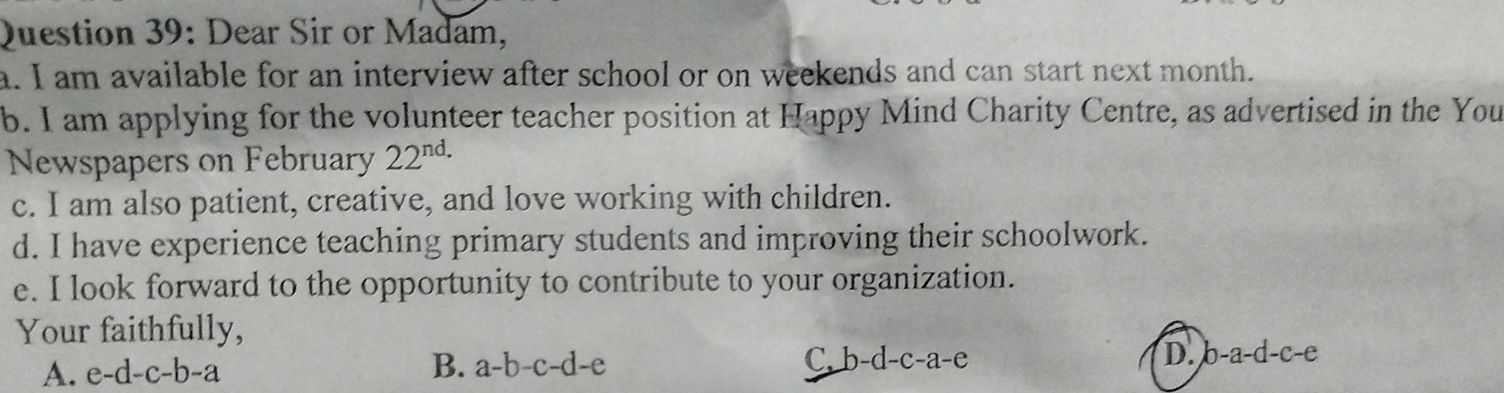 Dear Sir or Madam,
a. I am available for an interview after school or on weekends and can start next month.
b. I am applying for the volunteer teacher position at Happy Mind Charity Centre, as advertised in the You
Newspapers on February 22^(nd.)
c. I am also patient, creative, and love working with children.
d. I have experience teaching primary students and improving their schoolwork.
e. I look forward to the opportunity to contribute to your organization.
Your faithfully,
A. e-d-c-b-a B. a-b-c-d-e C. b-d-c-a-e
D. b-a-d-c-e