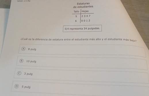 1W/5/24. 3.11 PM
Estaturas
de estudiantes
5/4 representa 54 pulgadas.
¿Cuál es la diferencia de estatura entre el estudiante más alto y el estudiante más bajo?
A 8 pulg
B 10 pulg
○ 3 pulg
D 5 pulg