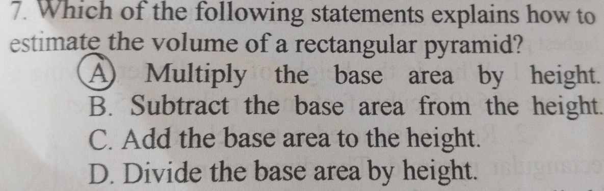 Which of the following statements explains how to
estimate the volume of a rectangular pyramid?
A) Multiply the base area by height.
B. Subtract the base area from the height.
C. Add the base area to the height.
D. Divide the base area by height.