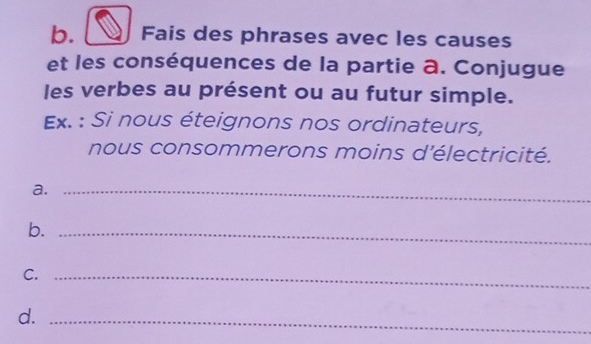 Fais des phrases avec les causes 
et les conséquences de la partie a. Conjugue 
les verbes au présent ou au futur simple. 
Ex. : Si nous éteignons nos ordinateurs, 
nous consommerons moins d'électricité. 
a._ 
b._ 
C._ 
d._