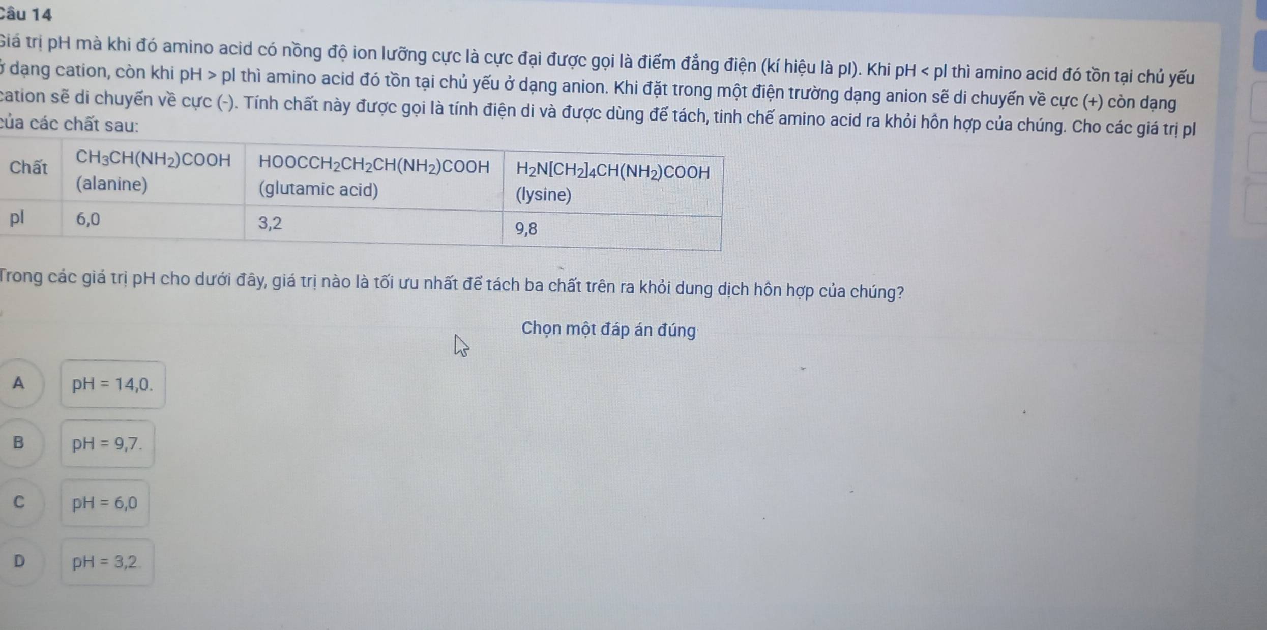 Giá trị pH mà khi đó amino acid có nồng độ ion lưỡng cực là cực đại được gọi là điểm đẳng điện (kí hiệu là pI). Khi pH < pl thì amino acid đó tồn tại chủ yếu
ở  dạng cation, còn khi pH>plthi i amino acid đó tồn tại chủ yếu ở dạng anion. Khi đặt trong một điện trường dạng anion sẽ di chuyến về cực (+) còn dạng
cation sẽ di chuyến về cực (-). Tính chất này được gọi là tính điện di và được dùng để tách, tinh chế amino acid ra khỏi hồn hợp của chúng. Cho các giá trị p
của các chất sau:
Trong các giá trị pH cho dưới đây, giá trị nào là tối ưu nhất để tách ba chất trên ra khỏi dung dịch hồn hợp của chúng?
Chọn một đáp án đúng
A pH=14,0.
B pH=9,7.
C pH=6,0
D pH=3,2